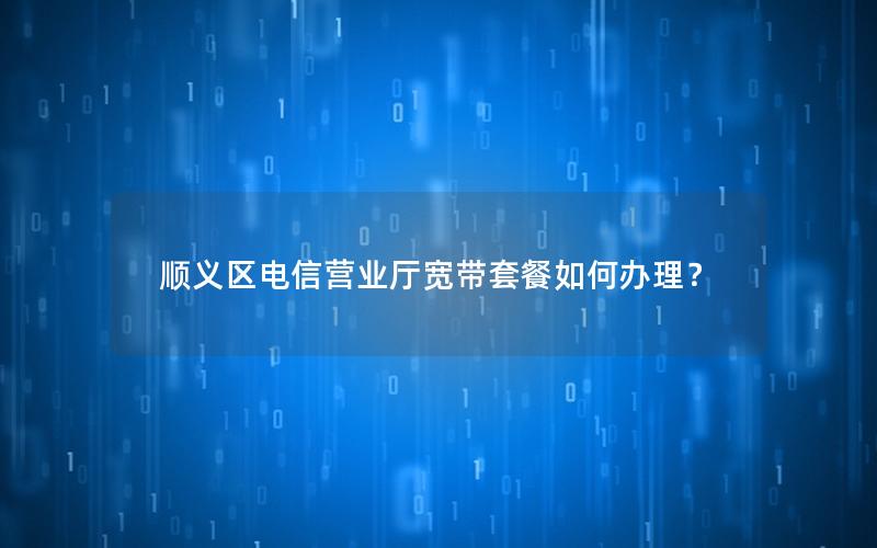顺义区电信营业厅宽带套餐如何办理？