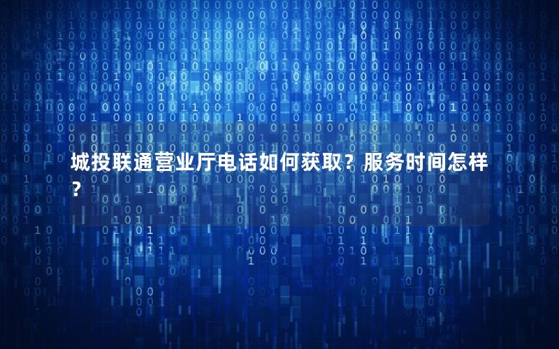 城投联通营业厅电话如何获取？服务时间怎样？