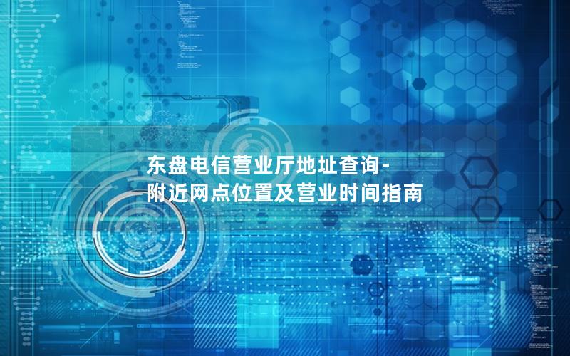 东盘电信营业厅地址查询-附近网点位置及营业时间指南