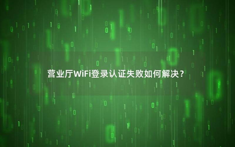 营业厅WiFi登录认证失败如何解决？