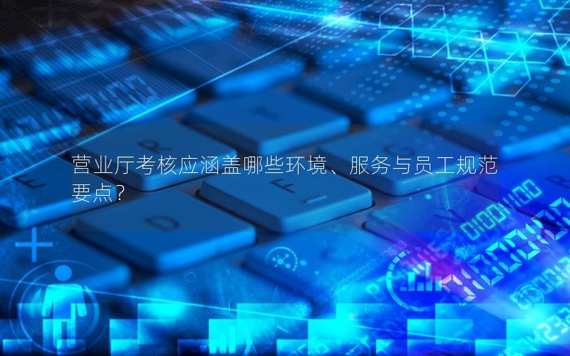 营业厅考核应涵盖哪些环境、服务与员工规范要点？