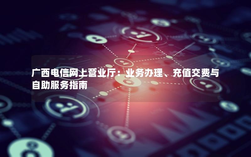 广西电信网上营业厅：业务办理、充值交费与自助服务指南