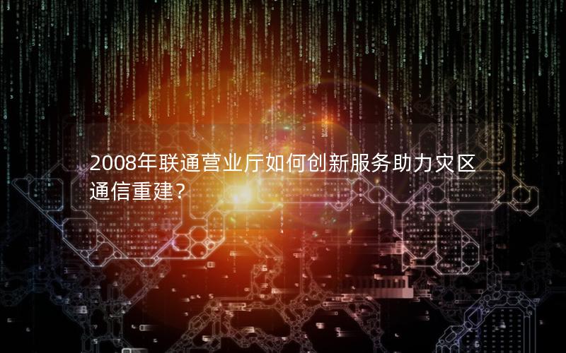 2008年联通营业厅如何创新服务助力灾区通信重建？
