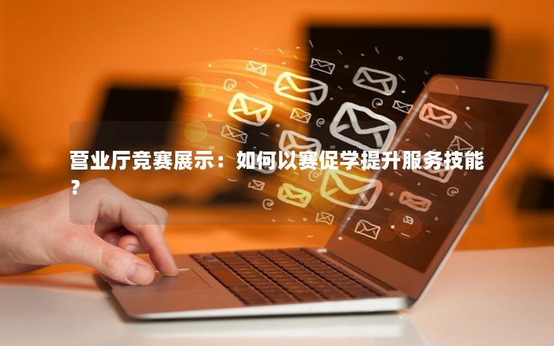 营业厅竞赛展示：如何以赛促学提升服务技能？