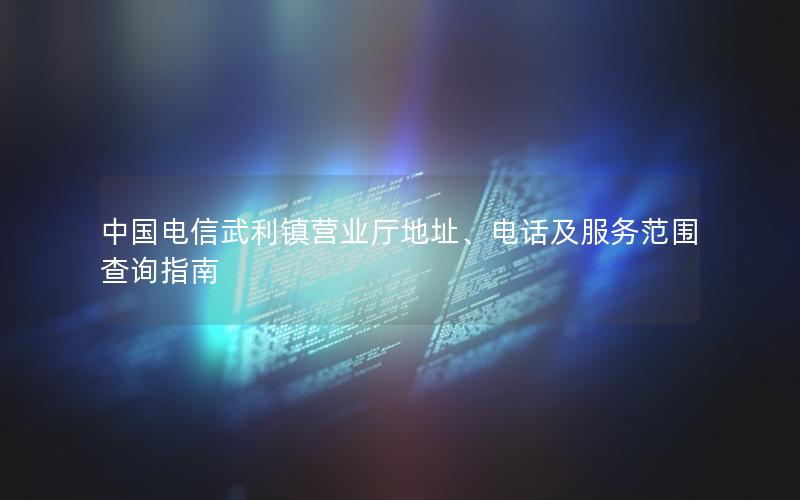 中国电信武利镇营业厅地址、电话及服务范围查询指南