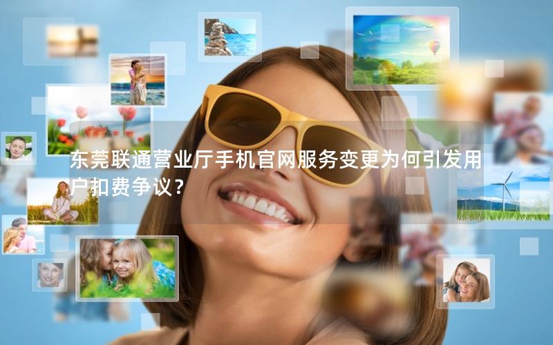 东莞联通营业厅手机官网服务变更为何引发用户扣费争议？