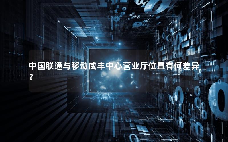 中国联通与移动咸丰中心营业厅位置有何差异？