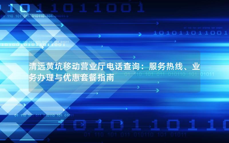 清远黄坑移动营业厅电话查询：服务热线、业务办理与优惠套餐指南