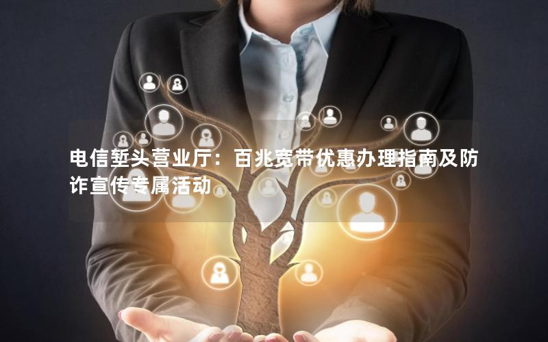 电信堑头营业厅：百兆宽带优惠办理指南及防诈宣传专属活动