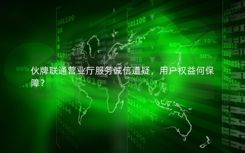 伙牌联通营业厅服务诚信遭疑，用户权益何保障？