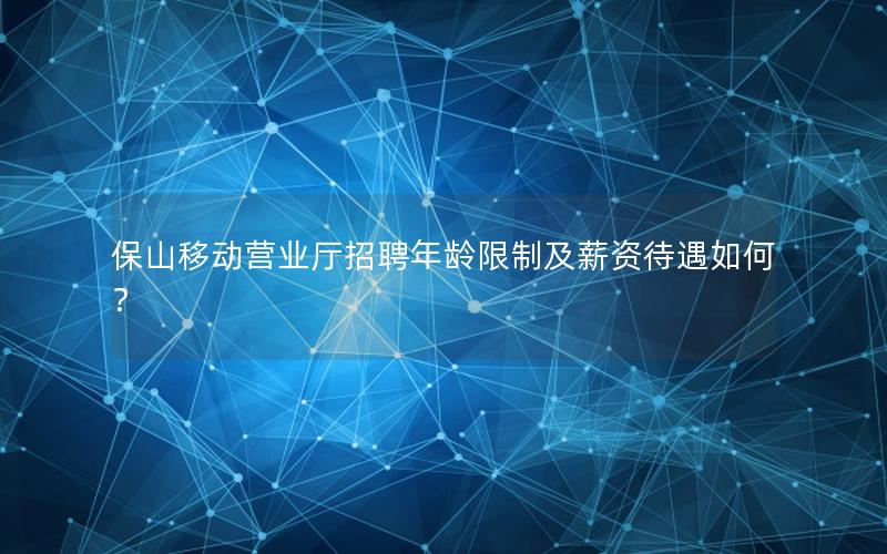保山移动营业厅招聘年龄限制及薪资待遇如何？