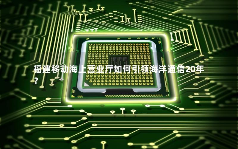 福建移动海上营业厅如何引领海洋通信20年？