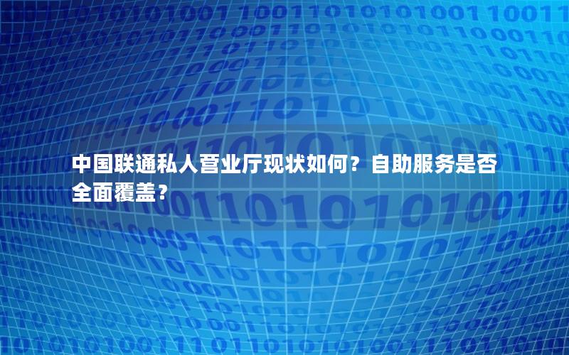 中国联通私人营业厅现状如何？自助服务是否全面覆盖？