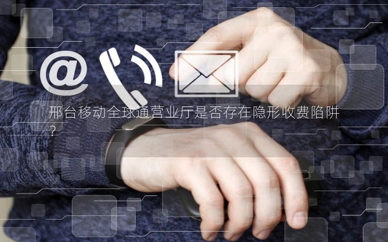 邢台移动全球通营业厅是否存在隐形收费陷阱？