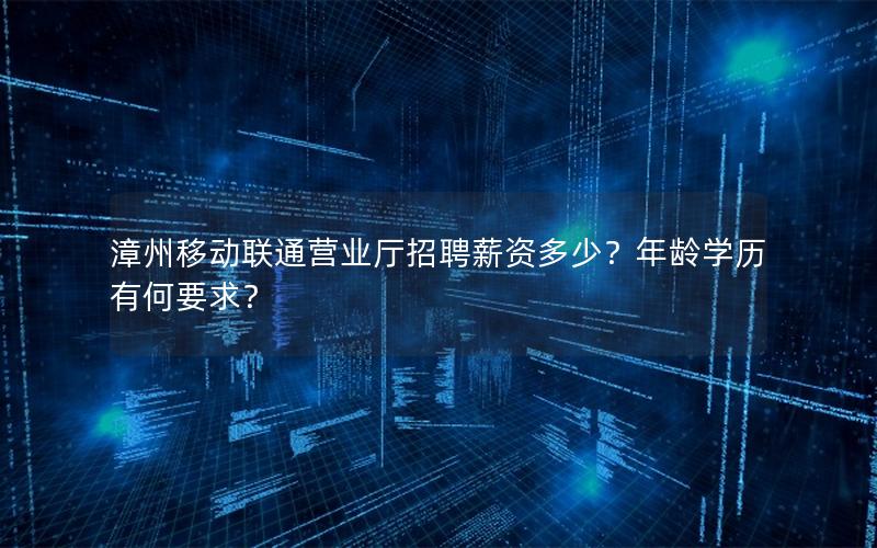 漳州移动联通营业厅招聘薪资多少？年龄学历有何要求？