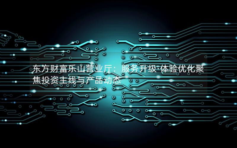 东方财富乐山营业厅：服务升级·体验优化聚焦投资主线与产品动态