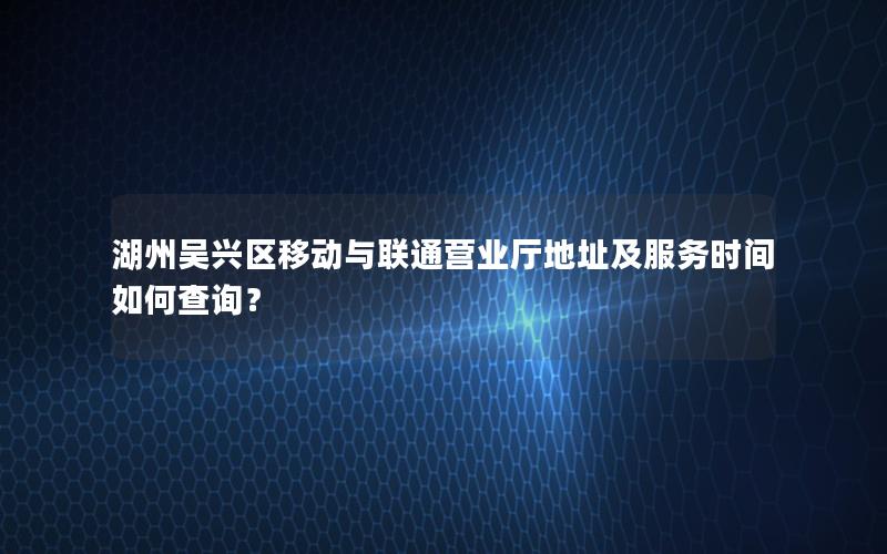湖州吴兴区移动与联通营业厅地址及服务时间如何查询？