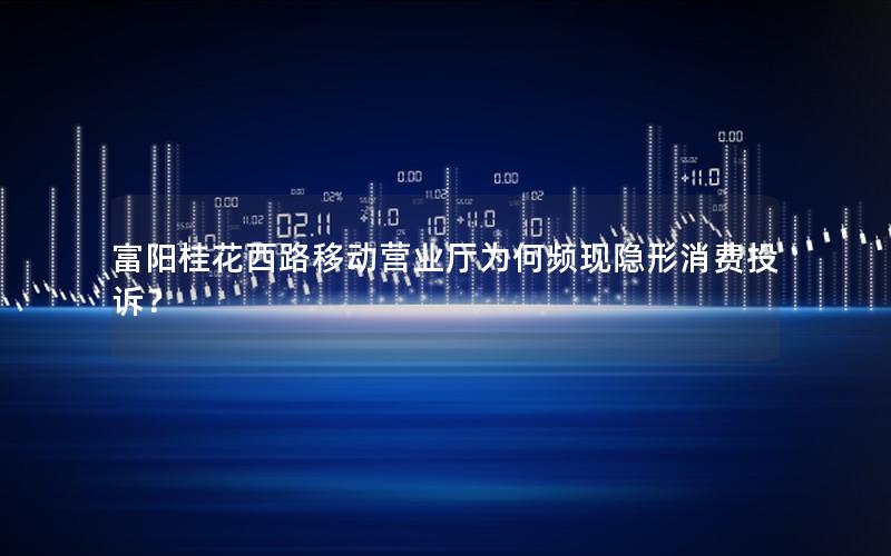 富阳桂花西路移动营业厅为何频现隐形消费投诉？