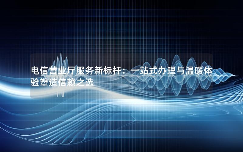 电信营业厅服务新标杆：一站式办理与温暖体验塑造信赖之选