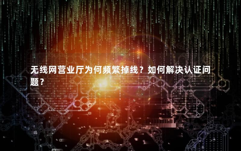 无线网营业厅为何频繁掉线？如何解决认证问题？
