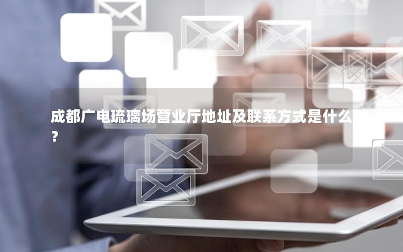 成都广电琉璃场营业厅地址及联系方式是什么？