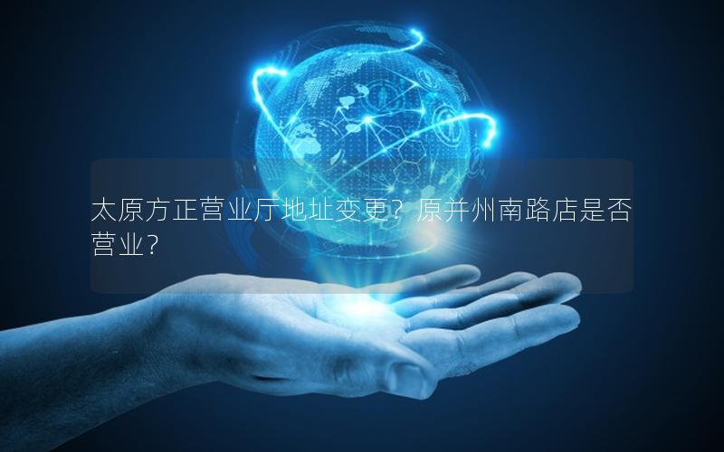 太原方正营业厅地址变更？原并州南路店是否营业？