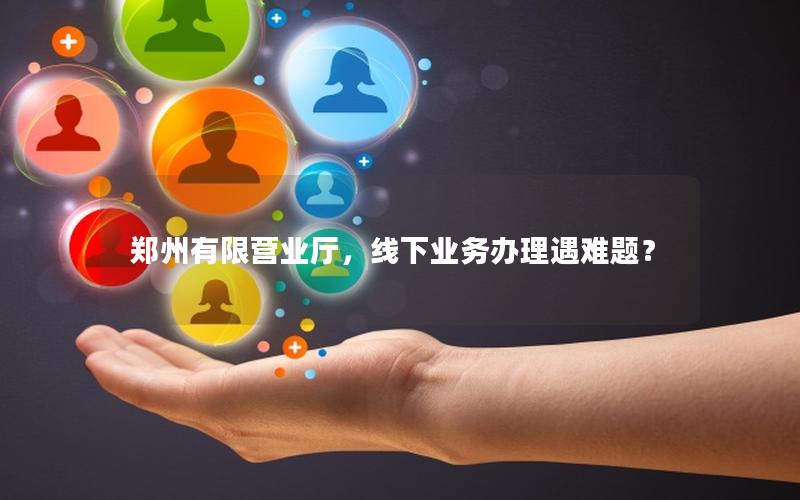 郑州有限营业厅，线下业务办理遇难题？