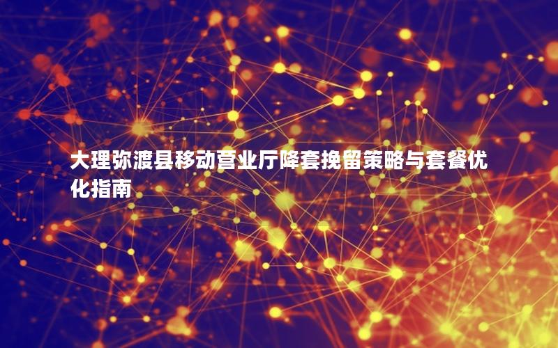 大理弥渡县移动营业厅降套挽留策略与套餐优化指南