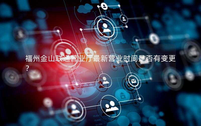 福州金山联通营业厅最新营业时间是否有变更？