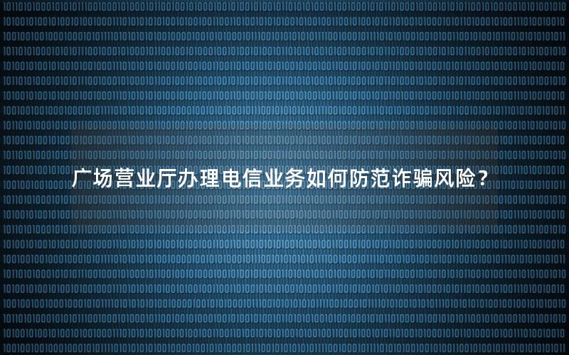 广场营业厅办理电信业务如何防范诈骗风险？