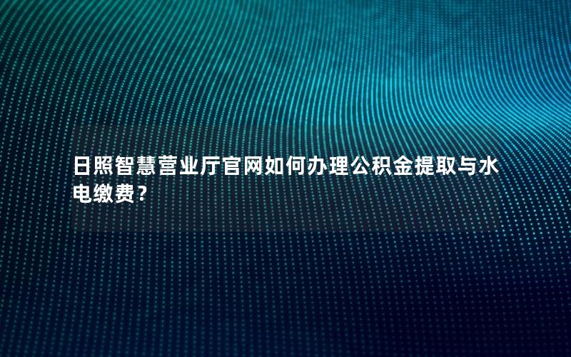 日照智慧营业厅官网如何办理公积金提取与水电缴费？