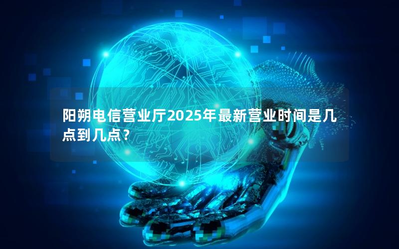 阳朔电信营业厅2025年最新营业时间是几点到几点？