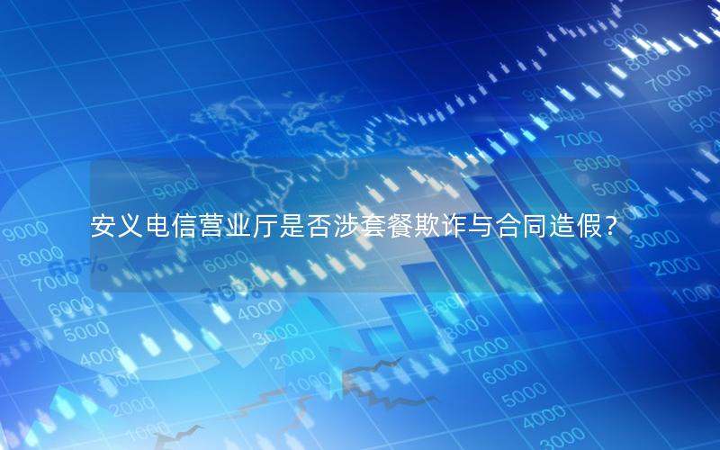 安义电信营业厅是否涉套餐欺诈与合同造假？