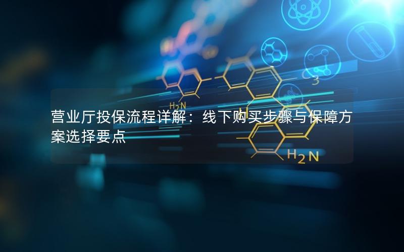 营业厅投保流程详解：线下购买步骤与保障方案选择要点