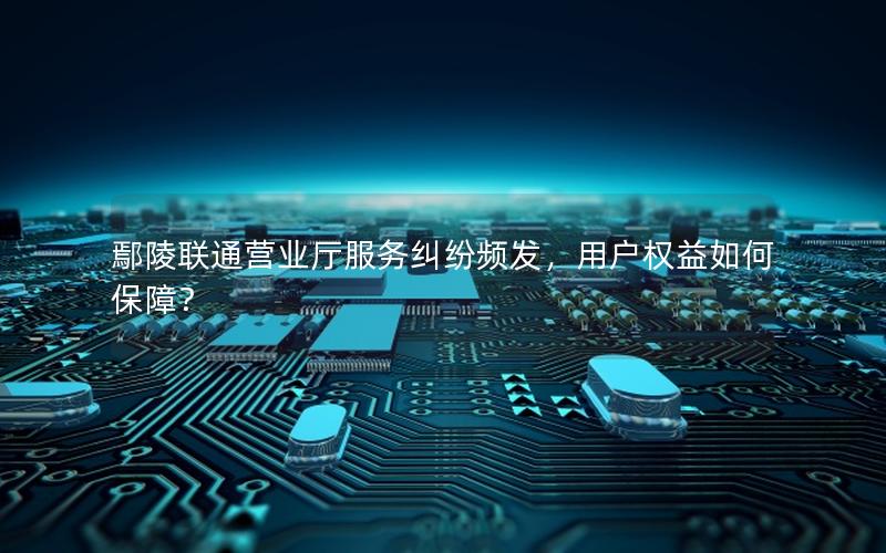 鄢陵联通营业厅服务纠纷频发，用户权益如何保障？
