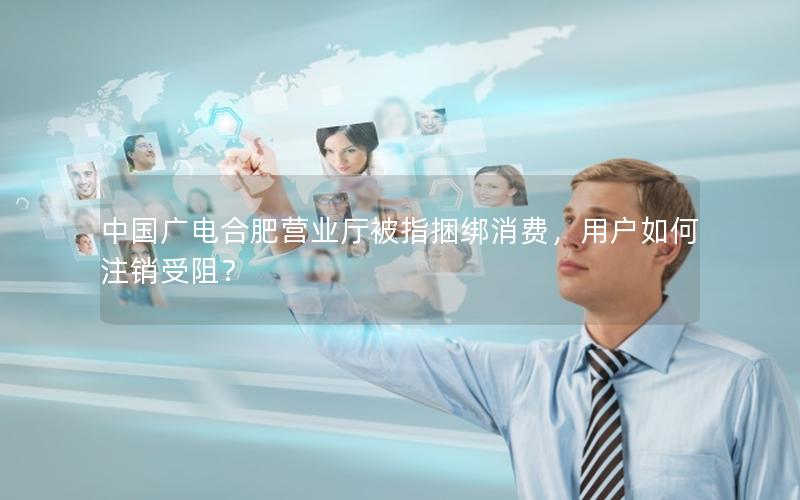 中国广电合肥营业厅被指捆绑消费，用户如何注销受阻？