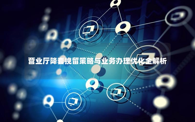 营业厅降套挽留策略与业务办理优化全解析
