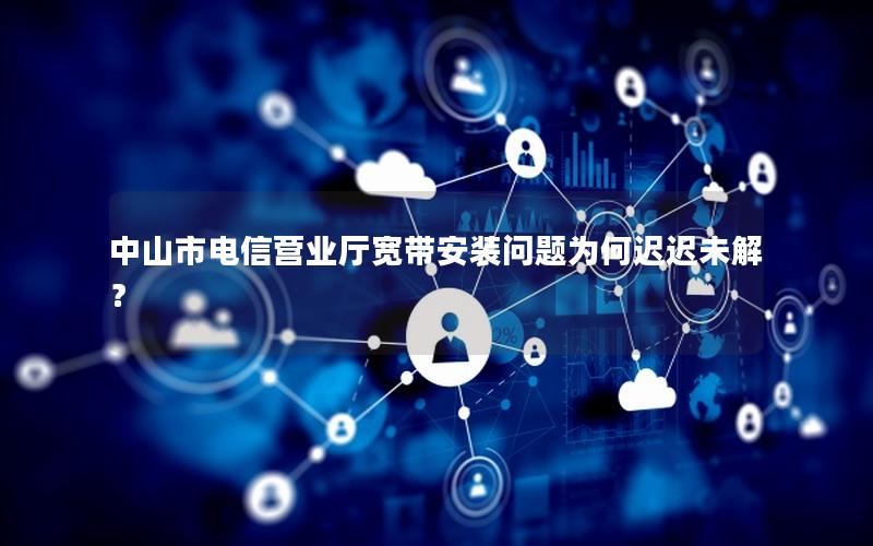 中山市电信营业厅宽带安装问题为何迟迟未解？