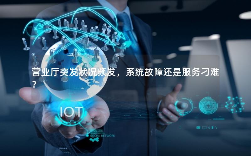 营业厅突发状况频发，系统故障还是服务刁难？
