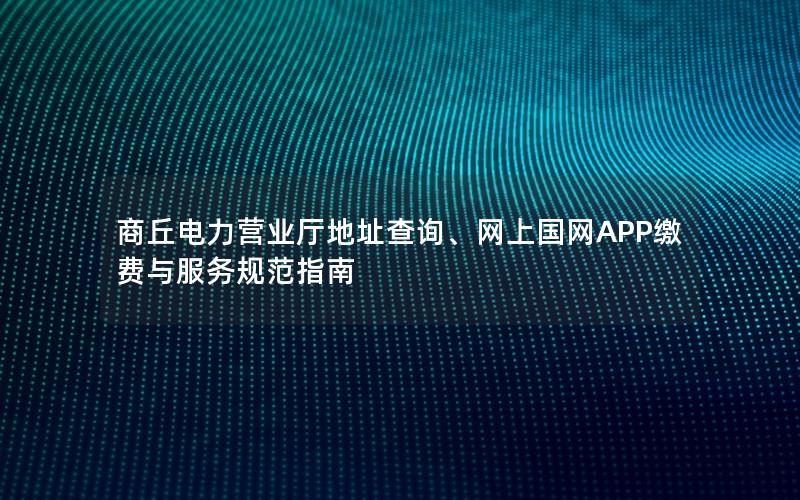 商丘电力营业厅地址查询、网上国网APP缴费与服务规范指南