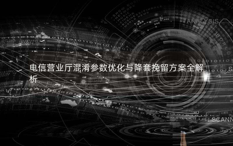 电信营业厅混淆参数优化与降套挽留方案全解析