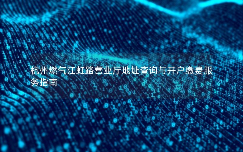 杭州燃气江虹路营业厅地址查询与开户缴费服务指南