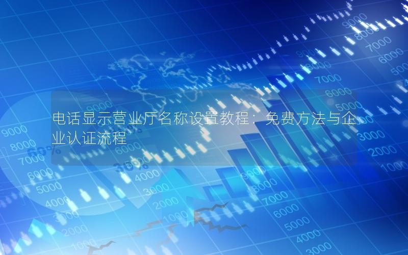 电话显示营业厅名称设置教程：免费方法与企业认证流程