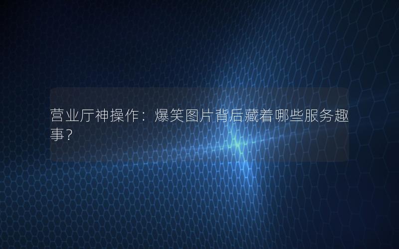 营业厅神操作：爆笑图片背后藏着哪些服务趣事？