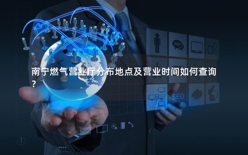 南宁燃气营业厅分布地点及营业时间如何查询？