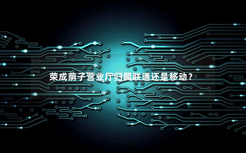 荣成荫子营业厅归属联通还是移动？