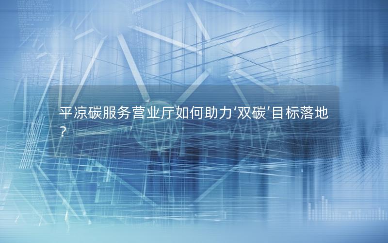平凉碳服务营业厅如何助力‘双碳’目标落地？