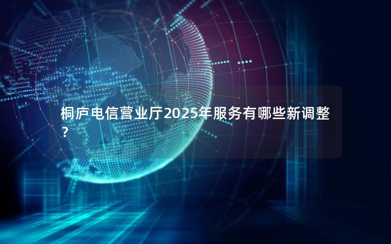 桐庐电信营业厅2025年服务有哪些新调整？