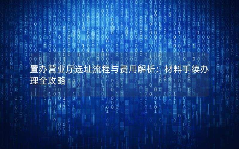 置办营业厅选址流程与费用解析：材料手续办理全攻略