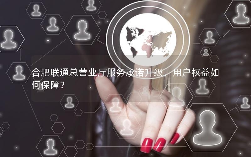 合肥联通总营业厅服务承诺升级，用户权益如何保障？